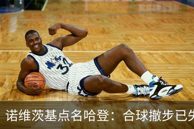 诺维茨基点名哈登：合球撤步已失控，我们那代根本没见过